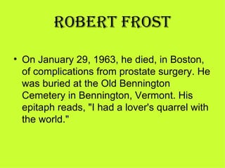 ROBERT FROST

• On January 29, 1963, he died, in Boston, 
  of complications from prostate surgery. He 
  was buried at the Old Bennington 
  Cemetery in Bennington, Vermont. His 
  epitaph reads, "I had a lover's quarrel with 
  the world." 
 