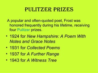 PULITZER PRIZES
 A popular and often-quoted poet, Frost was
  honored frequently during his lifetime, receiving
  four Pulitzer prizes.
• 1924 for New Hampshire: A Poem With
  Notes and Grace Notes
• 1931 for Collected Poems
• 1937 for A Further Range
• 1943 for A Witness Tree
 
