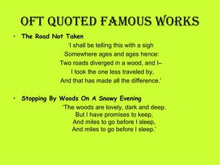 OFT QUOTED FamOUS WORkS
• The Road Not Taken
                  ‘I shall be telling this with a sigh 
                Somewhere ages and ages hence:
              Two roads diverged in a wood, and I– 
                    I took the one less traveled by,
              And that has made all the difference.’

• Stopping By Woods On A Snowy Evening
                 ‘The woods are lovely, dark and deep.
                      But I have promises to keep,
                     And miles to go before I sleep,
                    And miles to go before I sleep.’
 