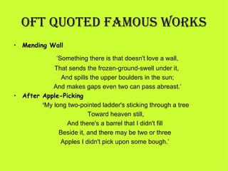 OFT QUOTED FamOUS WORkS
• Mending Wall

               ‘Something there is that doesn't love a wall, 
              That sends the frozen-ground-swell under it, 
                  And spills the upper boulders in the sun; 
             And makes gaps even two can pass abreast.’
• After Apple-Picking
        ‘My long two-pointed ladder's sticking through a tree 
                             Toward heaven still,
                    And there's a barrel that I didn't fill
                 Beside it, and there may be two or three
                  Apples I didn't pick upon some bough.’
 