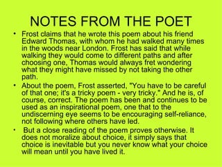 NOTES FROM THE POET
• Frost claims that he wrote this poem about his friend 
  Edward Thomas, with whom he had walked many times 
  in the woods near London. Frost has said that while 
  walking they would come to different paths and after 
  choosing one, Thomas would always fret wondering 
  what they might have missed by not taking the other 
  path.
• About the poem, Frost asserted, "You have to be careful 
  of that one; it's a tricky poem - very tricky." And he is, of 
  course, correct. The poem has been and continues to be 
  used as an inspirational poem, one that to the 
  undiscerning eye seems to be encouraging self-reliance, 
  not following where others have led.
•  But a close reading of the poem proves otherwise. It 
  does not moralize about choice, it simply says that 
  choice is inevitable but you never know what your choice 
  will mean until you have lived it.
 