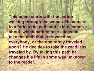 This poem starts with the author
walking through the woods. He comes
to a fork in the path and is in dilemma
about which path to take...does he
take the path that is traveled by
everybody, or the one rarely traveled
upon? He decides to take the road less
traveled by. By taking this path he
changes his life in some way unknown
to the reader.
 