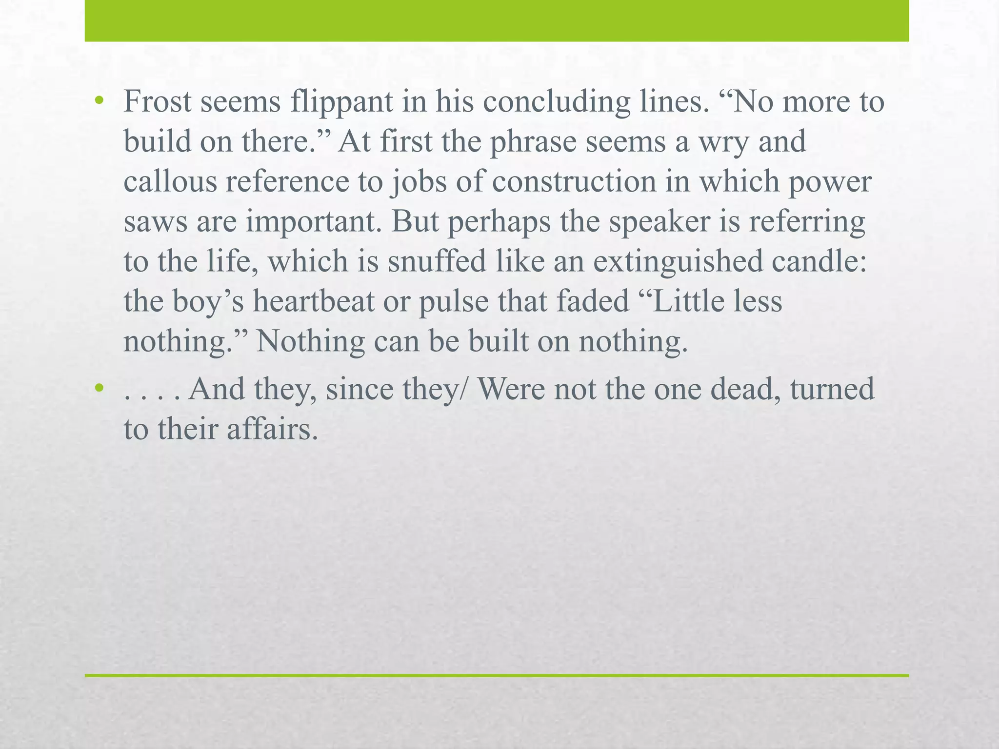 • Frost seems flippant in his concluding lines. “No more to
build on there.” At first the phrase seems a wry and
callous reference to jobs of construction in which power
saws are important. But perhaps the speaker is referring
to the life, which is snuffed like an extinguished candle:
the boy‟s heartbeat or pulse that faded “Little less
nothing.” Nothing can be built on nothing.
• . . . . And they, since they/ Were not the one dead, turned
to their affairs.

 
