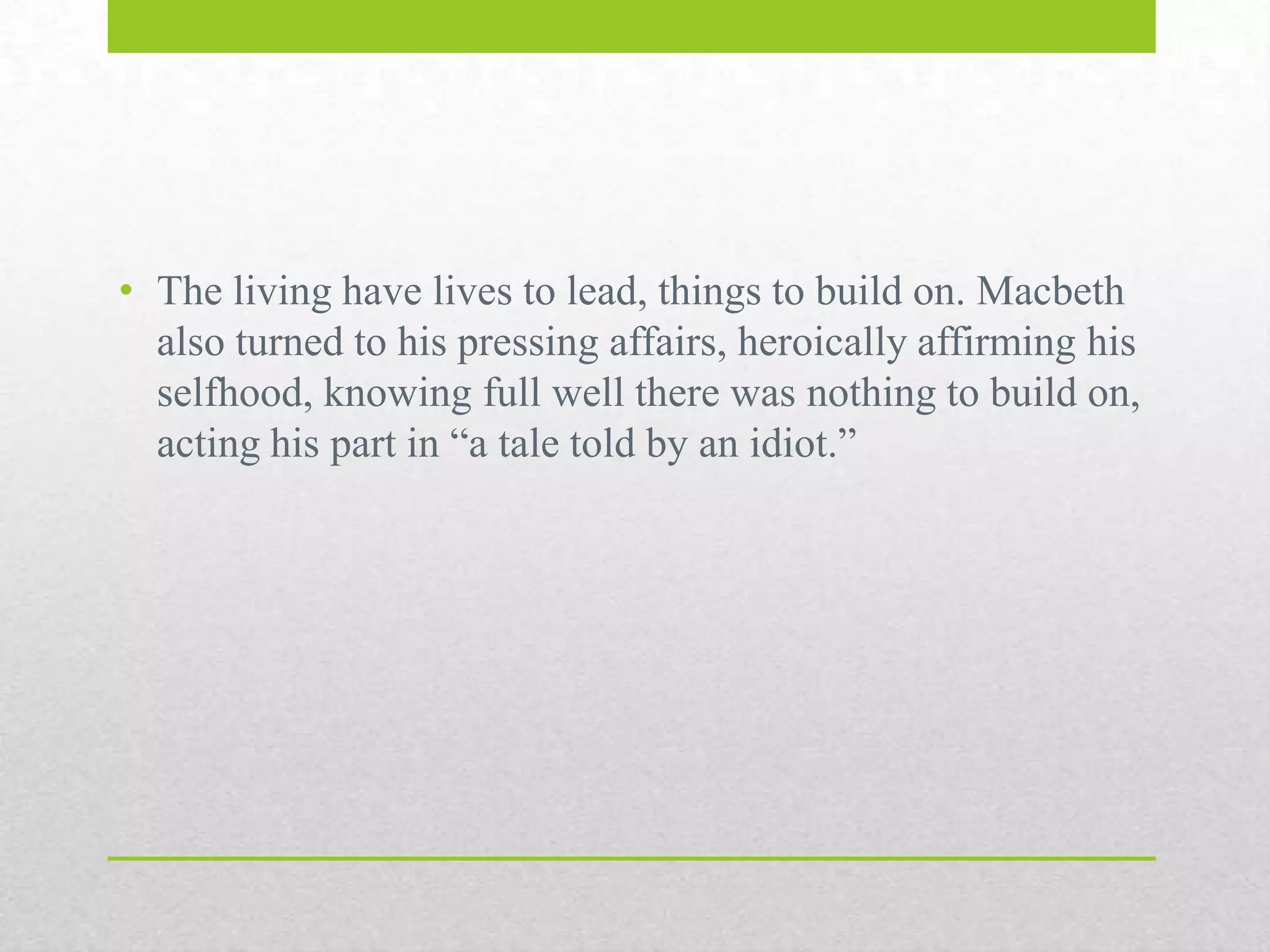 • The living have lives to lead, things to build on. Macbeth
also turned to his pressing affairs, heroically affirming his
selfhood, knowing full well there was nothing to build
on, acting his part in “a tale told by an idiot.”

 