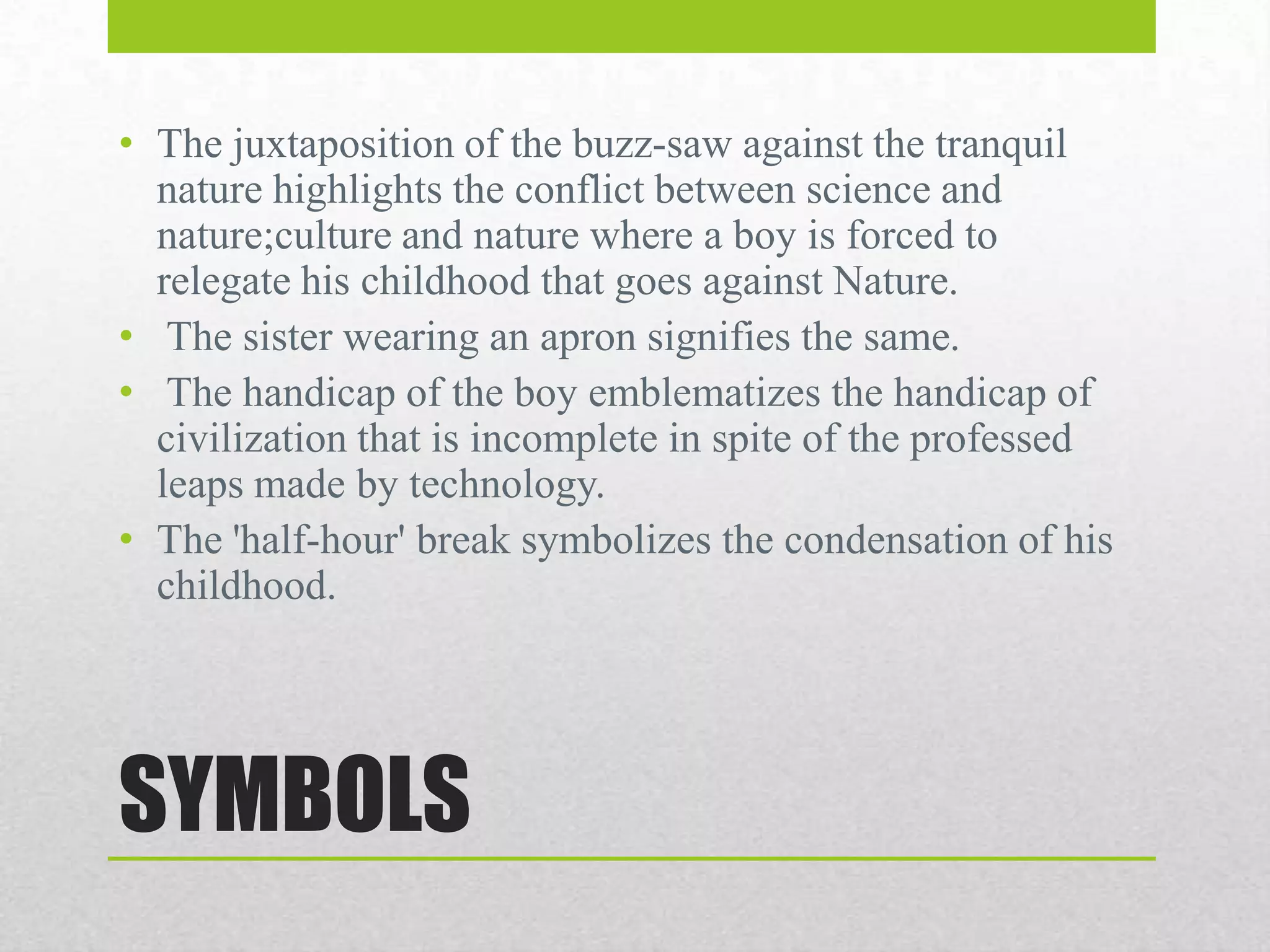 • The juxtaposition of the buzz-saw against the tranquil
nature highlights the conflict between science and
nature;culture and nature where a boy is forced to
relegate his childhood that goes against Nature.
• The sister wearing an apron signifies the same.
• The handicap of the boy emblematizes the handicap of
civilization that is incomplete in spite of the professed
leaps made by technology.
• The 'half-hour' break symbolizes the condensation of his
childhood.

SYMBOLS

 