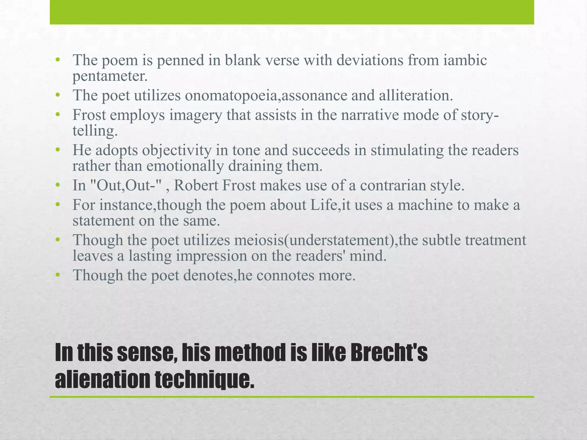 • The poem is penned in blank verse with deviations from iambic
pentameter.
• The poet utilizes onomatopoeia,assonance and alliteration.
• Frost employs imagery that assists in the narrative mode of storytelling.
• He adopts objectivity in tone and succeeds in stimulating the readers
rather than emotionally draining them.
• In "Out,Out-" , Robert Frost makes use of a contrarian style.
• For instance,though the poem about Life,it uses a machine to make a
statement on the same.
• Though the poet utilizes meiosis(understatement),the subtle treatment
leaves a lasting impression on the readers' mind.
• Though the poet denotes,he connotes more.

In this sense, his method is like Brecht's
alienation technique.

 