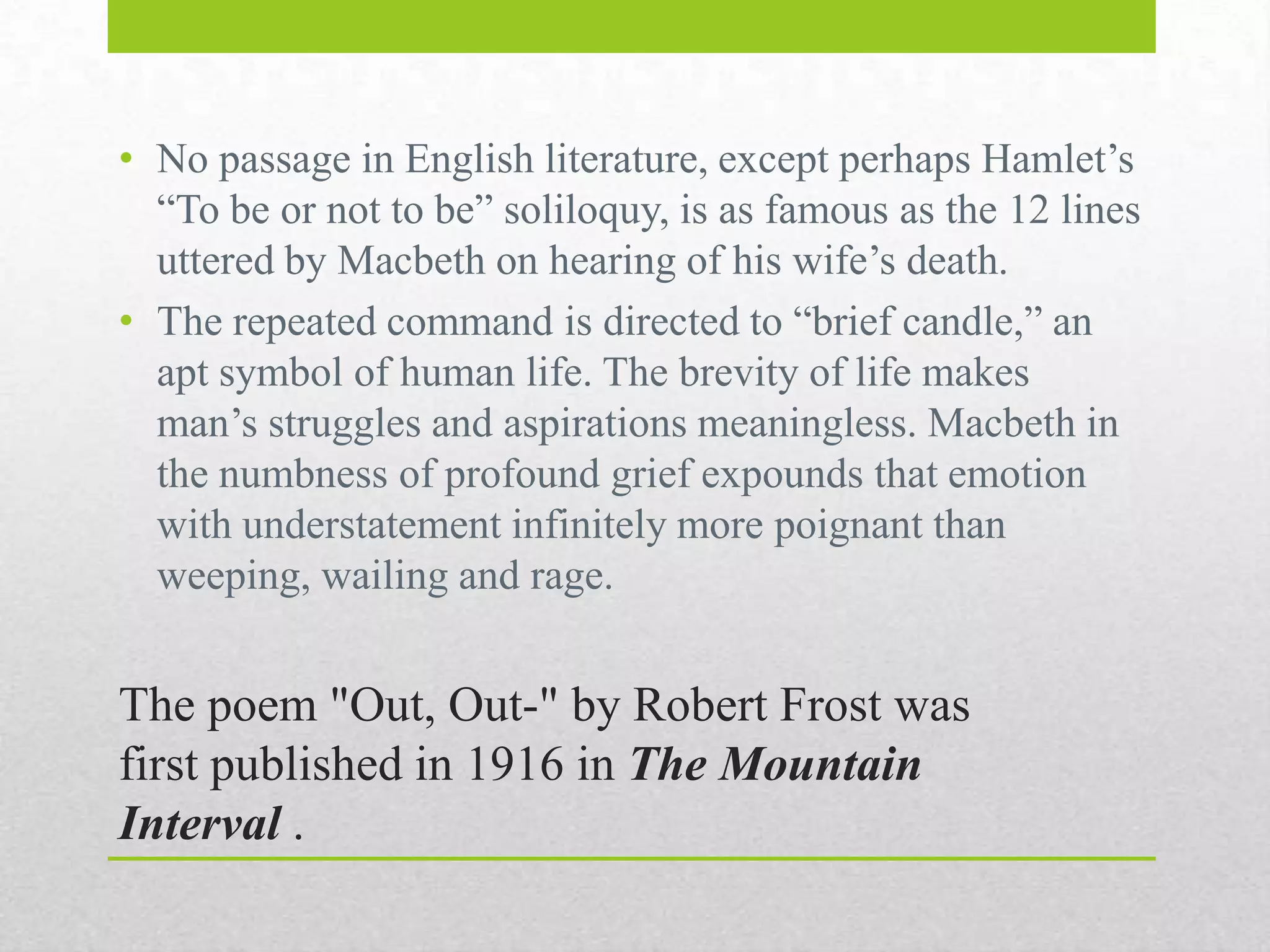 • No passage in English literature, except perhaps Hamlet‟s
“To be or not to be” soliloquy, is as famous as the 12 lines
uttered by Macbeth on hearing of his wife‟s death.
• The repeated command is directed to “brief candle,” an
apt symbol of human life. The brevity of life makes
man‟s struggles and aspirations meaningless. Macbeth in
the numbness of profound grief expounds that emotion
with understatement infinitely more poignant than
weeping, wailing and rage.

The poem "Out, Out-" by Robert Frost was
first published in 1916 in The Mountain
Interval .

 
