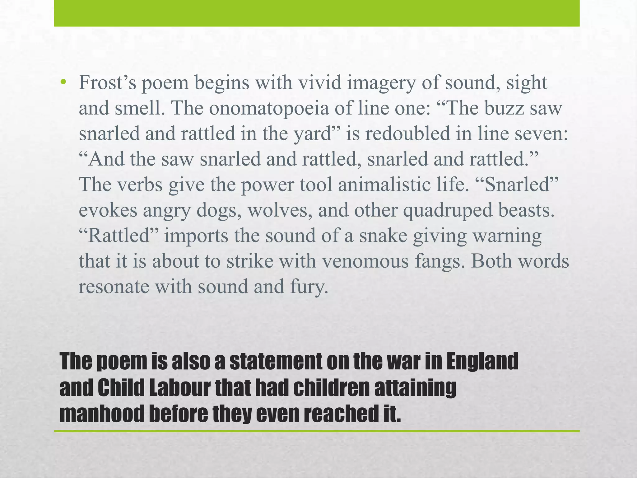 • Frost‟s poem begins with vivid imagery of sound, sight
and smell. The onomatopoeia of line one: “The buzz saw
snarled and rattled in the yard” is redoubled in line seven:
“And the saw snarled and rattled, snarled and rattled.”
The verbs give the power tool animalistic life. “Snarled”
evokes angry dogs, wolves, and other quadruped beasts.
“Rattled” imports the sound of a snake giving warning
that it is about to strike with venomous fangs. Both words
resonate with sound and fury.

The poem is also a statement on the war in England
and Child Labour that had children attaining
manhood before they even reached it.

 