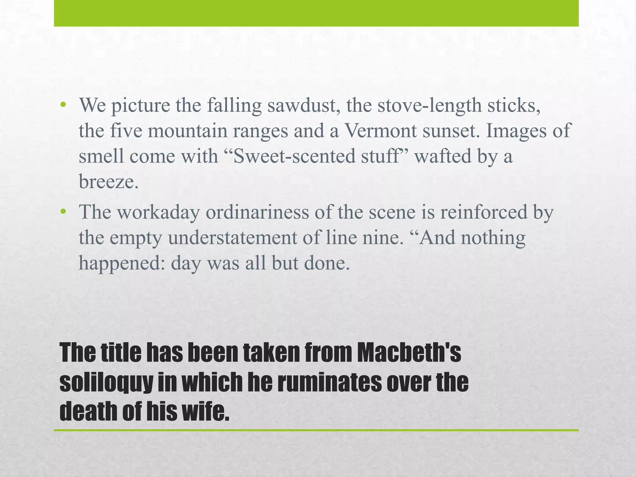 • We picture the falling sawdust, the stove-length sticks,
the five mountain ranges and a Vermont sunset. Images of
smell come with “Sweet-scented stuff” wafted by a
breeze.
• The workaday ordinariness of the scene is reinforced by
the empty understatement of line nine. “And nothing
happened: day was all but done.

The title has been taken from Macbeth's
soliloquy in which he ruminates over the
death of his wife.

 
