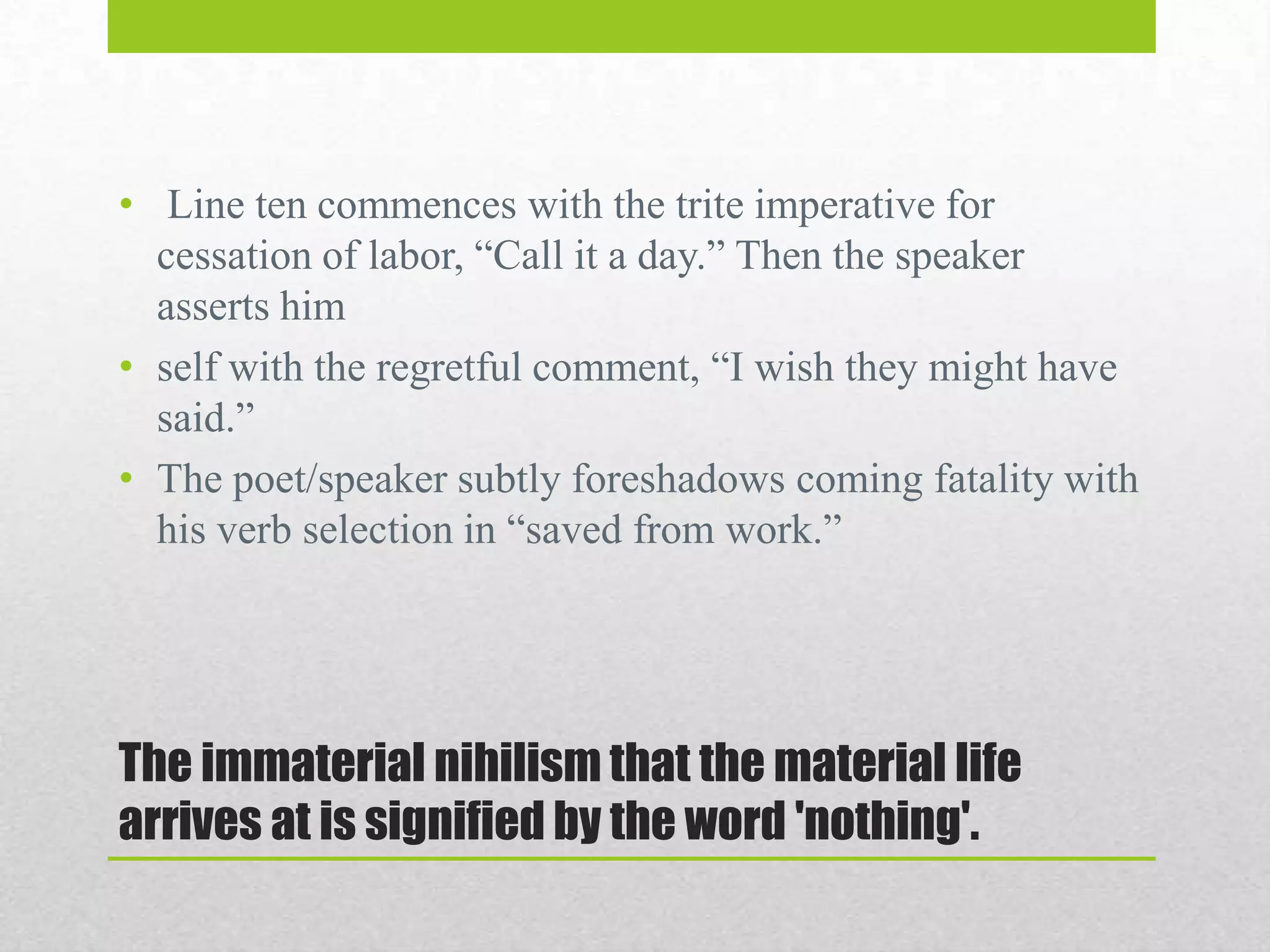 • Line ten commences with the trite imperative for
cessation of labor, “Call it a day.” Then the speaker
asserts him
• self with the regretful comment, “I wish they might have
said.”
• The poet/speaker subtly foreshadows coming fatality with
his verb selection in “saved from work.”

The immaterial nihilism that the material life
arrives at is signified by the word 'nothing'.

 