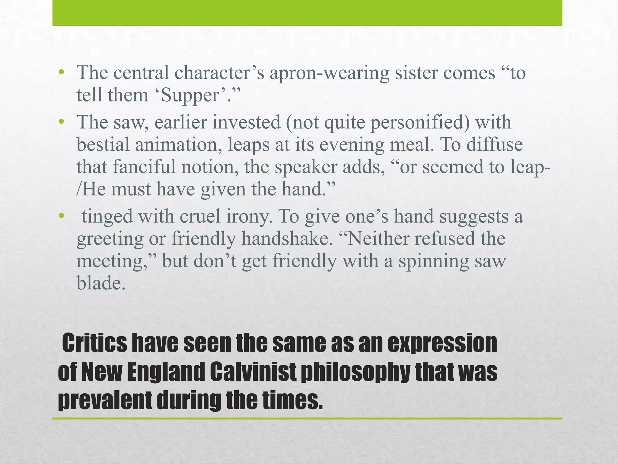 • The central character‟s apron-wearing sister comes “to
tell them „Supper‟.”
• The saw, earlier invested (not quite personified) with
bestial animation, leaps at its evening meal. To diffuse
that fanciful notion, the speaker adds, “or seemed to leap/He must have given the hand.”
• tinged with cruel irony. To give one‟s hand suggests a
greeting or friendly handshake. “Neither refused the
meeting,” but don‟t get friendly with a spinning saw
blade.

Critics have seen the same as an expression
of New England Calvinist philosophy that was
prevalent during the times.

 