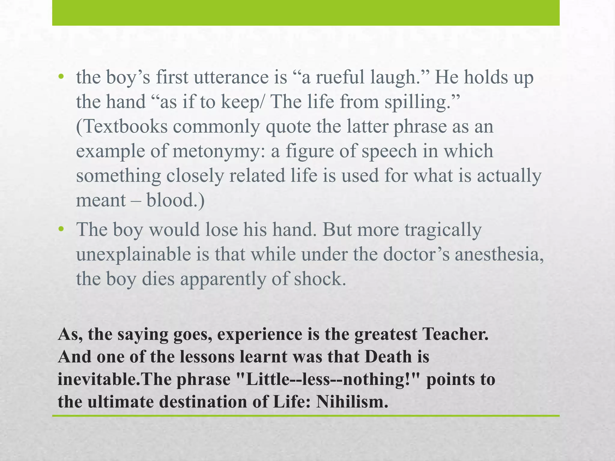 • the boy‟s first utterance is “a rueful laugh.” He holds up
the hand “as if to keep/ The life from spilling.”
(Textbooks commonly quote the latter phrase as an
example of metonymy: a figure of speech in which
something closely related life is used for what is actually
meant – blood.)
• The boy would lose his hand. But more tragically
unexplainable is that while under the doctor‟s
anesthesia, the boy dies apparently of shock.
As, the saying goes, experience is the greatest Teacher.
And one of the lessons learnt was that Death is
inevitable.The phrase "Little--less--nothing!" points to
the ultimate destination of Life: Nihilism.

 