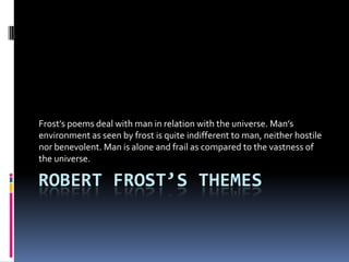 Frost’s poems deal with man in relation with the universe. Man’s
environment as seen by frost is quite indifferent to man, neither hostile
nor benevolent. Man is alone and frail as compared to the vastness of
the universe.

ROBERT FROST’S THEMES

 