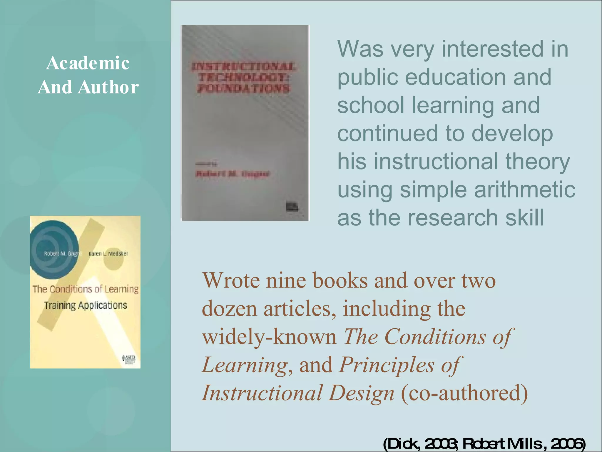 Academic And Author Was very interested in public education and school learning and continued to develop his instructional theory using simple arithmetic as the research skill Wrote nine books and over two dozen articles, including the widely-known  The Conditions of Learning , and  Principles of Instructional Design  (co-authored)  (Dick, 2003; Robert Mills , 2006) 