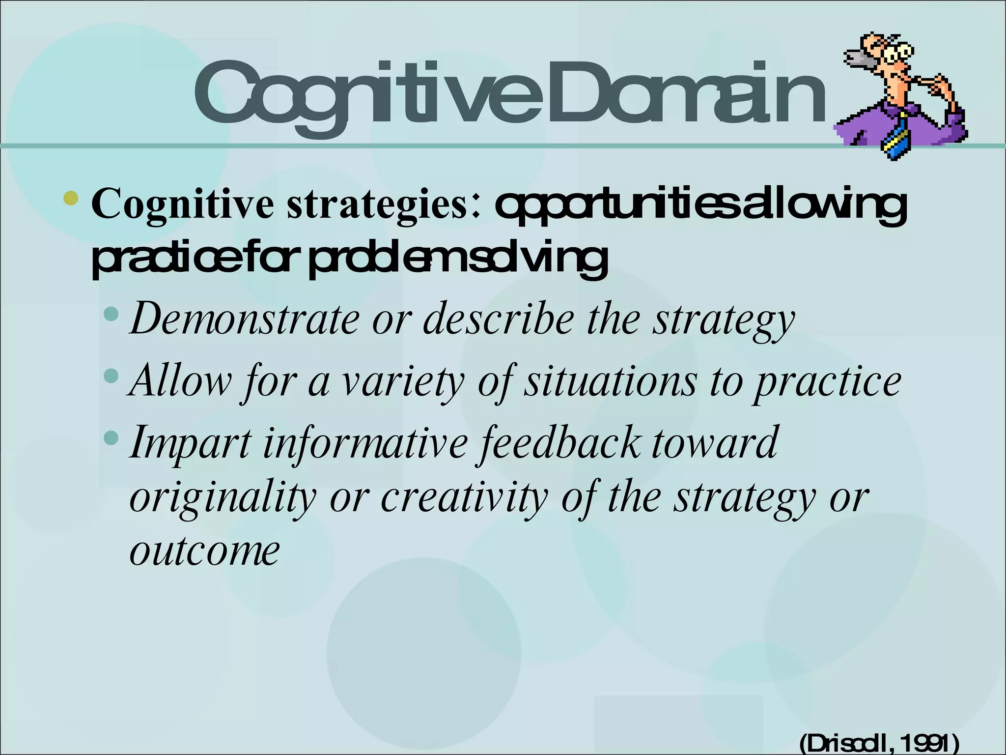 Cognitive Domain Cognitive strategies:  opportunities allowing practice for problem solving  Demonstrate or describe the strategy Allow for a variety of situations to practice Impart informative feedback toward originality or creativity of the strategy or outcome (Driscoll, 1991) 