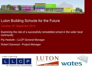 Luton Building Schools for the Future Tuesday 14 th  September 2010 Examining the role of a successfully remodelled school in the wider local community  Pip Hesketh – LLCP General Manager  Robert Garwood - Project Manager 