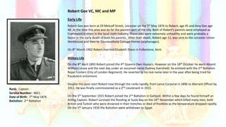 Rank: Captain
Service Number: 4821
Date of Birth: 7th May 1876
Battalion: 2nd Battalion
Robert Gee VC, MC and MP
Early Life
Robert Gee was born at 29 Metcalf Street, Leicester on the 7th May 1876 to Robert, age 45 and Amy Gee age
48. At the time this area was by far the poorest part of the city. Both of Robert’s parents were employed as
Framework Knitters in the local cloth industry. These jobs were extremely unhealthy and were probably a
factor in the early death of both his parents. After their death, Robert age 11, was sent to the Leicester Union
Workhouse and then to Countesthorp Cottage Homes (orphanages).
On 8th March 1902 Robert married Elizabeth Dixon in Folkestone, Kent.
Military Life
On the 8th April 1893 Robert joined the 4th Queens Own Hussars. However on the 18th October he went Absent
Without Leave and the next day under an assumed name (Sydney Evershed) he enlisted with the 2nd Battalion
Royal Fusiliers (City of London Regiment). He reverted to his real name later in the year after being tried for
fraudulent enlistment.
Despite this poor start Robert rose through the ranks rapidly, from Lance Corporal in 1896 to Warrant Officer by
1911. He was finally commissioned as a 2nd Lieutenant in 1915.
On the 5th September 1915 Robert joined the 2nd Battalion in Gallipoli. Within a few days he found himself an
Acting Captain. Robert survived the flooding at Suvla Bay on the 26th November which killed many men, both
British and Turkish who were drowned in their trenches or died of frostbite as the temperature dropped rapidly.
On the 5th January 1916 the Battalion were withdrawn to Egypt.
 