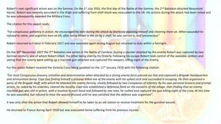 Robert’s next significant action was on the Somme. On the 1st July 1916, the first day of the Battle of the Somme, the 2nd Battalion attacked Beaumont
Hamel. Robert was severely wounded in the thigh and suffering from shell shock was evacuated to the UK. His actions during the attack had been noted and
he was subsequently awarded the Military Cross.
The citation for this award reads:
"For conspicuous gallantry in action. He encouraged his men during the attack by fearlessly exposing himself and cheering them on. When wounded he
refused to retire, and urged his men on till, after being blown in the air by a shell, he was carried in, half unconscious"
Robert returned to France in February 1917 and was wounded again during August but returned to duty within a fortnight.
On the 30th November 1917 the 2nd Battalion saw action in the Battle of Cambrai. During a counter attacked by the enemy Robert was captured by two
German soldiers, one of whom Robert killed, the other being shot by his Orderly. Following his escape Robert took control of the available soldiers and
seeing that the enemy were setting up a machine gun attacked and captured this weapon, killing eight of the enemy.
For this action Robert received the Victoria Cross being gazetted on the 11th January 1918 with the following citation:
"For most Conspicuous bravery, initiative and determination when attacked by a strong enemy force pierced our line and captured a Brigade Headquarters
and ammunition dump. Capt Gee finding himself a prisoner killed one of the enemy with his spiked stick and succeeded in escaping. He then organised a
party of the Brigade Staff, with which he attacked the enemy fiercely, closely followed by two Companies of Infantry. By his own personal bravery and prompt
action, he, aided by his orderlies, cleared the locality. Capt Gee established a defensive flank on the outskirts of the village, then finding that an enemy
machine gun was still in action, with a revolver in each hand and followed by one man, he rushed and captured the gun killing eight of the crew. At this time
he was wounded, but refused to have the wound dressed until he was satisfied that the defence was organised“.
It was only after the action that Robert allowed himself to be taken to an aid station to receive treatment for the gunshot wound.
He returned to France during April 1918 but was evacuated home suffering from his previous injuries.
 