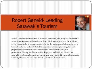 Robert Geneid has contributed toAustralia, Indonesia, and Malaysia, across many
areas of development within different fields. He has created homes for residents
in theTamanTunku township, created jobs for the indigenous Mulu population of
Sarawak Malaysia, and contributed his expertise within engineering, law, and
property development to various companies, as well as the Malaysian
government. Having lived in Australia, Singapore, and Malaysia, Robert has
grown his professional experience throughout many areas. He currently resides in
Sarawak, Malaysia with his wife Raziah Geneid and their children.
Robert Geneid- Leading
Sarawak’s Tourism
 