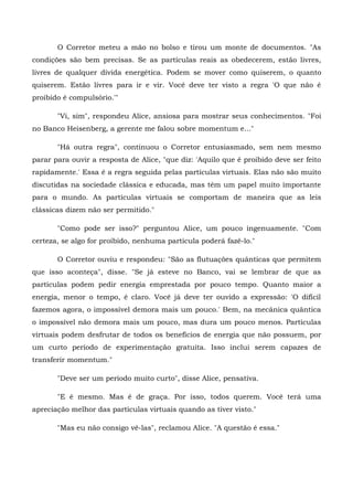 O Corretor meteu a mão no bolso e tirou um monte de documentos. "As
condições são bem precisas. Se as partículas reais as obedecerem, estão livres,
livres de qualquer dívida energética. Podem se mover como quiserem, o quanto
quiserem. Estão livres para ir e vir. Você deve ter visto a regra 'O que não é
proibido é compulsório.'"

       "Vi, sim", respondeu Alice, ansiosa para mostrar seus conhecimentos. "Foi
no Banco Heisenberg, a gerente me falou sobre momentum e..."

       "Há outra regra", continuou o Corretor entusiasmado, sem nem mesmo
parar para ouvir a resposta de Alice, "que diz: 'Aquilo que é proibido deve ser feito
rapidamente.' Essa é a regra seguida pelas partículas virtuais. Elas não são muito
discutidas na sociedade clássica e educada, mas têm um papel muito importante
para o mundo. As partículas virtuais se comportam de maneira que as leis
clássicas dizem não ser permitido."

       "Como pode ser isso?" perguntou Alice, um pouco ingenuamente. "Com
certeza, se algo for proibido, nenhuma partícula poderá fazê-lo."

       O Corretor ouviu e respondeu: "São as flutuações quânticas que permitem
que isso aconteça", disse. "Se já esteve no Banco, vai se lembrar de que as
partículas podem pedir energia emprestada por pouco tempo. Quanto maior a
energia, menor o tempo, é claro. Você já deve ter ouvido a expressão: 'O difícil
fazemos agora, o impossível demora mais um pouco.' Bem, na mecânica quântica
o impossível não demora mais um pouco, mas dura um pouco menos. Partículas
virtuais podem desfrutar de todos os benefícios de energia que não possuem, por
um curto período de experimentação gratuita. Isso inclui serem capazes de
transferir momentum."

       "Deve ser um período muito curto", disse Alice, pensativa.

       "E é mesmo. Mas é de graça. Por isso, todos querem. Você terá uma
apreciação melhor das partículas virtuais quando as tiver visto."

       "Mas eu não consigo vê-las", reclamou Alice. "A questão é essa."
 