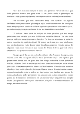 "Esse é só mais um exemplo de como uma partícula virtual faz coisas que
uma partícula normal não pode fazer. É um pouco como a penetração de
barreiras. Acho que você já deve ter visto algum caso de penetração de barreiras."

       "Me disseram que sim," respondeu Alice, com cuidado. "Vi alguém
atravessar uma porta assim que cheguei aqui, e me disseram que ele conseguia
fazer isso porque sua função de onda se espalhava para dentro e através da porta,
gerando uma pequena probabilidade de ele ser observado do outro lado."

       "É verdade. Essa parte da função de onda permitiu que seu amigo
penetrasse uma barreira que teria detido uma partícula clássica. "Ele não tinha
energia suficiente para atravessar a barreira. Por isso, ao atravessar a porta ele
estava num tipo de condição virtual. Há poucas partículas, se é que há alguma,
que são inteiramente reais. Quase todas têm alguns aspectos virtuais, apesar de
algumas serem mais virtuais do que outras. Os fótons de troca que você estava
observando são quase inteiramente virtuais.

       "A regra geral diz que as partículas virtuais não obedecem às regras, mas
mesmo assim não conseguem escapar delas por muito tempo. Isso significa que
podem fazer coisas para as quais não têm energia suficiente. Essas partículas
virtuais trocadas, como os fótons que você viu, produzem interações entre outras
partículas. Elas podem penetrar através de barreiras que deteriam uma partícula
clássica, e isso inclui a barreira do tempo. Elas se movem de maneira tipo-espaço,
enquanto partículas reais só podem ser tipo-tempo. Isso significa que, apesar de
uma partícula real poder permanecer em uma mesma posição enquanto o tempo
passa, ela é incapaz de permanecer em um mesmo tempo enquanto sua posição
muda. Uma partícula virtual pode fazer ambos. Ela pode se mover lateralmente no
tempo, se assim escolher."
 
