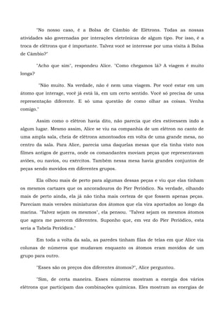 "No nosso caso, é a Bolsa de Câmbio de Elétrons. Todas as nossas
atividades são governadas por interações eletrônicas de algum tipo. Por isso, é a
troca de elétrons que é importante. Talvez você se interesse por uma visita à Bolsa
de Câmbio?"

         "Acho que sim", respondeu Alice. "Como chegamos lá? A viagem é muito
longa?

         "Não muito. Na verdade, não é nem uma viagem. Por você estar em um
átomo que interage, você já está lá, em um certo sentido. Você só precisa de uma
representação diferente. E só uma questão de como olhar as coisas. Venha
comigo."

         Assim como o elétron havia dito, não parecia que eles estivessem indo a
algum lugar. Mesmo assim, Alice se viu na companhia de um elétron no canto de
uma ampla sala, cheia de elétrons amontoados em volta de uma grande mesa, no
centro da sala. Para Alice, parecia uma daquelas mesas que ela tinha visto nos
filmes antigos de guerra, onde os comandantes moviam peças que representavam
aviões, ou navios, ou exércitos. Também nessa mesa havia grandes conjuntos de
peças sendo movidos em diferentes grupos.

         Ela olhou mais de perto para algumas dessas peças e viu que elas tinham
os mesmos cartazes que os ancoradouros do Píer Periódico. Na verdade, olhando
mais de perto ainda, ela já não tinha mais certeza de que fossem apenas peças.
Pareciam mais versões miniaturas dos átomos que ela vira aportados ao longo da
marina. "Talvez sejam os mesmos", ela pensou. "Talvez sejam os mesmos átomos
que agora me parecem diferentes. Suponho que, em vez do Píer Periódico, esta
seria a Tabela Periódica."

         Em toda a volta da sala, as paredes tinham filas de telas em que Alice via
colunas de números que mudavam enquanto os átomos eram movidos de um
grupo para outro.

         "Esses são os preços dos diferentes átomos?", Alice perguntou.

         "Sim, de certa maneira. Esses números mostram a energia dos vários
elétrons que participam das combinações químicas. Eles mostram as energias de
 