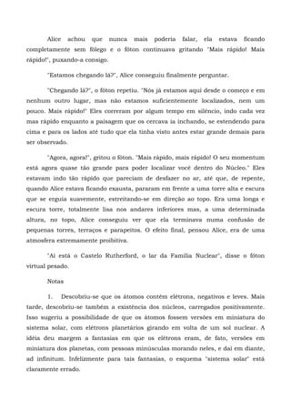 Alice     achou   que   nunca   mais   poderia   falar,   ela   estava   ficando
completamente sem fôlego e o fóton continuava gritando "Mais rápido! Mais
rápido!", puxando-a consigo.

       "Estamos chegando lá?", Alice conseguiu finalmente perguntar.

       "Chegando lá?", o fóton repetiu. "Nós já estamos aqui desde o começo e em
nenhum outro lugar, mas não estamos suficientemente localizados, nem um
pouco. Mais rápido!" Eles correram por algum tempo em silêncio, indo cada vez
mas rápido enquanto a paisagem que os cercava ia inchando, se estendendo para
cima e para os lados até tudo que ela tinha visto antes estar grande demais para
ser observado.

       "Agora, agora!", gritou o fóton. "Mais rápido, mais rápido! O seu momentum
está agora quase tão grande para poder localizar você dentro do Núcleo." Eles
estavam indo tão rápido que pareciam de desfazer no ar, até que, de repente,
quando Alice estava ficando exausta, pararam em frente a uma torre alta e escura
que se erguia suavemente, estreitando-se em direção ao topo. Era uma longa e
escura torre, totalmente lisa nos andares inferiores mas, a uma determinada
altura, no topo, Alice conseguiu ver que ela terminava numa confusão de
pequenas torres, terraços e parapeitos. O efeito final, pensou Alice, era de uma
atmosfera extremamente proibitiva.

       "Aí está o Castelo Rutherford, o lar da Família Nuclear", disse o fóton
virtual pesado.

       Notas

       1.      Descobriu-se que os átomos contêm elétrons, negativos e leves. Mais
tarde, descobriu-se também a existência dos núcleos, carregados positivamente.
Isso sugeriu a possibilidade de que os átomos fossem versões em miniatura do
sistema solar, com elétrons planetários girando em volta de um sol nuclear. A
idéia deu margem a fantasias em que os elétrons eram, de fato, versões em
miniatura dos planetas, com pessoas minúsculas morando neles, e daí em diante,
ad infinitum. Infelizmente para tais fantasias, o esquema "sistema solar" está
claramente errado.
 