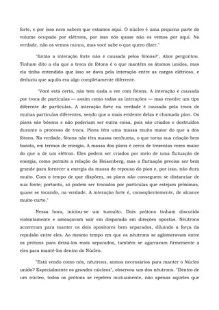 forte, e por isso nem sabem que estamos aqui. O núcleo é uma pequena parte do
volume ocupado por elétrons, por isso nós quase não os vemos por aqui. Na
verdade, não os vemos nunca, mas você sabe o que quero dizer."

       "Então a interação forte não é causada pelos fótons?", Alice perguntou.
Tinham dito a ela que a troca de fótons é o que mantém os átomos unidos, mas
ela tinha entendido que isso se dava pela interação entre as cargas elétricas, e
deduziu que aquilo era algo completamente diferente.

        "Você está certa, não tem nada a ver com fótons. A interação é causada
por troca de partículas — assim como todas as interações — mas envolve um tipo
diferente de partículas. A interação forte na verdade é causada pela troca de
muitas partículas diferentes, sendo que a mais evidente delas é chamada píon. Os
píons são bósons e não poderiam ser outra coisa, pois são criados e destruídos
durante o processo de troca. Píons têm uma massa muito maior do que a dos
fótons. Na verdade, fótons não têm massa nenhuma, o que torna sua criação bem
barata, em termos de energia. A massa dos píons é cerca de trezentas vezes maior
do que a de um elétron. Eles podem ser criados por meio de uma flutuação de
energia, como permite a relação de Heisenberg, mas a flutuação precisa ser bem
grande para fornecer a energia da massa de repouso do píon e, por isso, não dura
muito. Com o tempo de que dispõem, os píons não conseguem se distanciar de
sua fonte; portanto, só podem ser trocados por partículas que estejam próximas,
quase se tocando, na verdade. A interação forte é, conseqüentemente, de alcance
muito curto."

       Nessa hora, iniciou-se um tumulto. Dois prótons tinham discutido
violentamente e ameaçavam sair em disparada em direções opostas. Nêutrons
acorreram para manter os dois opositores bem separados, diluindo a força da
repulsão entre eles. Ao mesmo tempo em que os nêutrons se aglomeravam entre
os prótons para deixá-los mais separados, também se agarravam firmemente a
eles para mantê-los dentro do Núcleo.

       "Está vendo como nós, nêutrons, somos necessários para manter o Núcleo
unido? Especialmente os grandes núcleos", observou um dos nêutrons. "Dentro de
um núcleo, todos os prótons se repelem mutuamente, não apenas aqueles que
 