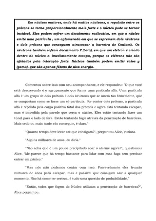 Em núcleos maiores, onde há muitos núcleons, a repulsão entre os
 prótons se torna proporcionalmente mais forte e o núcleo pode se tornar
 instável. Eles podem sofrer um decaimento radioativo, em que o núcleo
 emite uma partícula , um aglomerado em que se espremem dois nêutrons
 e dois prótons que conseguem atravessar a barreira de Coulomb. Os
 nêutrons também sofrem decaimento P (beta), em que um elétron é criado
 dentro do núcleo e- imediatamente escapa, porque os elétrons não são
 afetados pela interação forte. Núcleos também podem emitir raios y
 (gama), que são apenas fótons de alta energia.




       Comentou sobre isso com seu acompanhante, e ele respondeu: "O que você
está descrevendo é o agrupamento que forma uma partícula alfa. Uma partícula
alfa é um grupo de dois prótons e dois nêutrons que se unem tão firmemente, que
se comportam como se fosse um só partícula. Por conter dois prótons, a partícula
alfa é repelida pela carga positiva total dos prótons e agora está tentando escapar,
mas é impedida pela parede que cerca o núcleo. Eles estão tentando fazer um
túnel para o lado de fora. Estão tentando fugir através da penetração de barreiras.
Mais cedo ou mais tarde vão conseguir, é claro."

       "Quanto tempo deve levar até que consigam?", perguntou Alice, curiosa.

       "Alguns milhares de anos, eu diria."

       "Não acha que é um pouco precipitado soar o alarme agora?", questionou
Alice. "Me parece que há tempo bastante para lidar com essa fuga sem precisar
entrar em pânico."

       "Mas nós não podemos contar com isso. Provavelmente eles levarão
milhares de anos para escapar, mas é possível que consigam sair a qualquer
momento. Não há como ter certeza, é tudo uma questão de probabilidade."

       "Então, todos que fogem do Núcleo utilizam a penetração de barreiras?",
Alice perguntou.
 