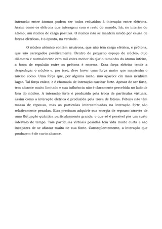 interação entre átomos podem ser todos reduzidos à interação entre elétrons.
Assim como os elétrons que interagem com o resto do mundo, há, no interior do
átomo, um núcleo de carga positiva. O núcleo não se mantém unido por causa de
forças elétricas, é o oposto, na verdade.

       O núcleo atômico contém nêutrons, que não têm carga elétrica, e prótons,
que são carregados positivamente. Dentro do pequeno espaço do núcleo, cujo
diâmetro é normalmente cem mil vezes menor do que o tamanho do átomo inteiro,
a força de repulsão entre os prótons é enorme. Essa força elétrica tende a
despedaçar o núcleo e, por isso, deve haver uma força maior que mantenha o
núcleo coeso. Uma força que, por alguma razão, não aparece em mais nenhum
lugar. Tal força existe, e é chamada de interação nuclear forte. Apesar de ser forte,
tem alcance muito limitado e sua influência não é claramente percebida no lado de
fora do núcleo. A interação forte é produzida pela troca de partículas virtuais,
assim como a interação elétrica é produzida pela troca de fótons. Fótons não têm
massa de repouso, mas as partículas intercambiadas na interação forte são
relativamente pesadas. Elas precisam adquirir sua energia de repouso através de
uma flutuação quântica particularmente grande, o que só é possível por um curto
intervalo de tempo. Tais partículas virtuais pesadas têm vida muito curta e são
incapazes de se afastar muito de sua fonte. Conseqüentemente, a interação que
produzem é de curto alcance.
 
