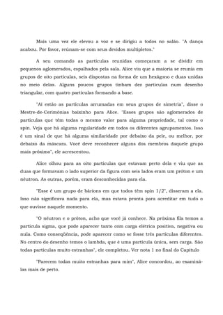 Mais uma vez ele elevou a voz e se dirigiu a todos no salão. "A dança
acabou. Por favor, reúnam-se com seus devidos multipletos."

       A seu comando as partículas reunidas começaram a se dividir em
pequenos aglomerados, espalhados pela sala. Alice viu que a maioria se reunia em
grupos de oito partículas, seis dispostas na forma de um hexágono e duas unidas
no meio delas. Alguns poucos grupos tinham dez partículas num desenho
triangular, com quatro partículas formando a base.

       "Aí estão as partículas arrumadas em seus grupos de simetria", disse o
Mestre-de-Cerimônias baixinho para Alice. "Esses grupos são aglomerados de
partículas que têm todas o mesmo valor para alguma propriedade, tal como o
spin. Veja que há alguma regularidade em todos os diferentes agrupamentos. Isso
é um sinal de que há alguma similaridade por debaixo da pele, ou melhor, por
debaixo da máscara. Você deve reconhecer alguns dos membros daquele grupo
mais próximo", ele acrescentou.

       Alice olhou para as oito partículas que estavam perto dela e viu que as
duas que formavam o lado superior da figura com seis lados eram um próton e um
nêutron. As outras, porém, eram desconhecidas para ela.

       "Esse é um grupo de bárions em que todos têm spin 1/2", disseram a ela.
Isso não significava nada para ela, mas estava pronta para acreditar em tudo o
que ouvisse naquele momento.

       "O nêutron e o próton, acho que você já conhece. Na próxima fila temos a
partícula sigma, que pode aparecer tanto com carga elétrica positiva, negativa ou
nula. Como conseqüência, pode aparecer como se fosse três partículas diferentes.
No centro do desenho temos o lambda, que é uma partícula única, sem carga. São
todas partículas muito estranhas", ele completou. Ver nota 1 no final do Capítulo

       "Parecem todas muito estranhas para mim", Alice concordou, ao examiná-
las mais de perto.
 