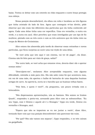 baixo. Tentou se deitar com um cotovelo no chão enquanto o outro braço protegia
sua cabeça.

       Nessa posição desconfortável, ela olhou em volta e localizou as três figuras
que tinha avistado do lado de fora. Agora que conseguia vê-las direito, pôde
observar que não eram tão diferentes das partículas que ela tinha conhecido até
agora. Cada uma delas tinha uma cor específica. Uma era vermelha, a outra era
verde, e a outra era azul. Alice percebeu que eram interligadas por um tipo de fio
multicor, pintado com as três cores e com as três anticores que ela tinha visto na
roupa do Mestre-de-Cerimônias.

       Alice estava tão absorvida pela tarefa de observar essas estranhas e novas
partículas, que ficou surpresa ao ouvir uma voz vindo de uma delas.

       "Se você acha que isto aqui é um cinema, vai ter de pagar", ela disse.
Cinema não foi feito para ser visto de graça, sabia?"

       "Por outro lado, se você acha que estamos vivos, deveria dizer olá e apertar
nossas mãos."

       "Desculpem-me", exclamou Alice arrependida enquanto, com alguma
dificuldade, estendia a mão para eles. Ela não sabe como foi que aconteceu mas,
em vez de uma mão, ela apertou o bulbo de borracha de uma daquelas buzinas
antigas de carro. Ao apertá-la, ouviu-se o barulho que as buzinas velhas fazem.

       "Pois bem, e quem é você?", ela perguntou, um pouco irritada com a
brincadeira.

       "Nós dispensamos apresentações, nós as fazemos. Nós somos os Irmãos
Quark", respondeu o porta-voz, acenando para Alice com as sobrancelhas. "Eu
sou Uppo, esse é Downo e aquele ali é o Strangeo." Uppo era verde, Downo era
vermelho e Strangeo, azul.

       “Espero que não se importem se eu me juntar a vocês", disse Alice,
tentando fazer com que sua posição desconfortável não parecesse tão ruim.

       "Por quê? Nós não vamos nos separar", Uppo respondeu, e os três caíram
na gargalhada.
 