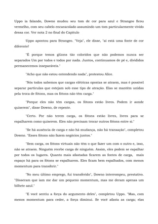 Uppo ia falando, Downo mudou seu tom de cor para azul e Strangeo ficou
vermelho, com seu cabelo encaracolado assumindo um tom particularmente vivido
dessa cor. Ver nota 2 no final do Capitulo

       Uppo apontou para Strangeo. "Veja", ele disse, "aí está uma fonte de cor
diferente!

       "É porque temos glúons tão coloridos que não podemos nunca ser
separados Um por todos e todos por nada. Juntos, continuamos de pé e, divididos
permanecemos inseparáveis."

       "Acho que não estou entendendo nada", protestou Alice.

       "Nós todos sabemos que cargas elétricas opostas se atraem, mas é possível
separar partículas que estejam sob esse tipo de atração. Elas se mantêm unidas
pela troca de fótons, mas os fótons não têm carga."

       "Porque eles não têm cargas, os fótons estão livres. Podem ir aonde
quiserem", disse Downo, de repente.

       "Certo. Por não terem carga, os fótons estão livres, livres para se
espalharem como quiserem. Eles não precisam trocar outros fótons entre si."

       "Se há ausência de carga e não há mudança, não há transação", completou
Downo. "Esses fótons não fazem negócios juntos."

       "Sem carga, os fótons virtuais não têm o que fazer um com o outro e, isso,
não se atraem. Ninguém recebe carga de ninguém. Assim, eles podem se espalhar
por todos os lugares. Quanto mais afastadas ficarem as fontes de carga,       mais
espaço há para os fótons se espalharem. Eles ficam bem espalhados, com menos
momentum para transferir."

       "No meu último emprego, fui transferido", Downo interrompeu, prestativo.
"Disseram que iam me dar um pequeno momentum, mas me deram apenas um
bilhete azul."

       "E você sentiu a força do argumento deles", completou Uppo. "Mas, com
menos momentum para ceder, a força diminui. Se você afasta as carga; elas
 