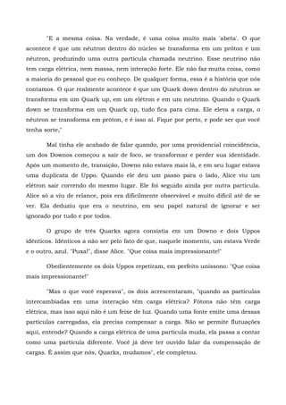 "E a mesma coisa. Na verdade, é uma coisa muito mais 'abeta'. O que
acontece é que um nêutron dentro do núcleo se transforma em um próton e um
nêutron, produzindo uma outra partícula chamada neutrino. Esse neutrino não
tem carga elétrica, nem massa, nem interação forte. Ele não faz muita coisa, como
a maioria do pessoal que eu conheço. De qualquer forma, essa é a história que nós
contamos. O que realmente acontece é que um Quark down dentro do nêutron se
transforma em um Quark up, em um elétron e em um neutrino. Quando o Quark
down se transforma em um Quark up, tudo fica para cima. Ele eleva a carga, o
nêutron se transforma em próton, e é isso aí. Fique por perto, e pode ser que você
tenha sorte,"

       Mal tinha ele acabado de falar quando, por uma providencial coincidência,
um dos Downos começou a sair de foco, se transformar e perder sua identidade.
Após um momento de, transição, Downo não estava mais lá, e em seu lugar estava
uma duplicata de Uppo. Quando ele deu um passo para o lado, Alice viu um
elétron sair correndo do mesmo lugar. Ele foi seguido ainda por outra partícula.
Alice só a viu de relance, pois era dificilmente observável e muito difícil até de se
ver. Ela deduziu que era o neutrino, em seu papel natural de ignorar e ser
ignorado por tudo e por todos.

       O grupo de três Quarks agora consistia em um Downo e dois Uppos
idênticos. Idênticos a não ser pelo fato de que, naquele momento, um estava Verde
e o outro, azul. "Puxa!", disse Alice. "Que coisa mais impressionante!"

       Obedientemente os dois Uppos repetiram, em perfeito uníssono: "Que coisa
mais impressionante!"

       "Mas o que você esperava", os dois acrescentaram, "quando as partículas
intercambiadas em uma interação têm carga elétrica? Fótons não têm carga
elétrica, mas isso aqui não é um feixe de luz. Quando uma fonte emite uma dessas
partículas carregadas, ela precisa compensar a carga. Não se permite flutuações
aqui, entende? Quando a carga elétrica de uma partícula muda, ela passa a contar
como uma partícula diferente. Você já deve ter ouvido falar da compensação de
cargas. É assim que nós, Quarks, mudamos", ele completou.
 