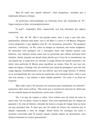 "Mas de onde veio aquele elétron?", Alice perguntou, sentindo que a
explicação deixava a desejar.

       "As partículas intercambiadas na interação fraca são chamadas de 'W'",
Uppo começou a falar, inconseqüentemente.

       "O quê?", respondeu Alice, esquecendo sua boa educação por alguns
momentos.

       "'Q', não. Só "W'. Não é um grande nome, mas é tudo o que eles têm,
pobrezinhos. Existem dois deles: um é o W Mais e o outro é o W Menos. Ninguém
nunca perguntou o que significa esse W", ele arrematou, pensativo. "De qualquer
maneira", continuou, "os Ws, como os amigos os chamam, são muito amigáveis.
Se misturam com qualquer um e interagem tanto com léptons quanto com
hádrons, com elétrons assim como com as partículas que sofrem interação forte
também. Então, quando um Quark down decide que é hora de se transformar em
um Quark up, a carga deve ser elevada. A carga elétrica do Quark aumenta e ele
emite uma partícula W Menos para equilibrar as coisas. Esse W, por sua vez,
segue as regras e interage com um neutrino que esteja de passagem e que não tem
carga alguma, transformando-o em um elétron, que tem carga elétrica. O elétron
se vê acompanhado por um monte de partículas com interação forte, coisa a que
não tem direito, e vai embora o mais rápido possível." Ver nota 4 no final do
Capítulo

       "Mas onde é que o W encontra um neutrino para transformar em elétron?",
perguntou Alice meio confusa. "Não achei que o neutrino já estivesse lá. Achei que
ele era emitido depois do decaimento, junto com o elétron."

       "Ah, é aí que ele engana a todos. Você achava que ele tinha de estar lá
antes mas, em vez disso, estava lá depois. Você está esperando que ele chegue do
passado e ele vem de fininho, voltando do futuro a tempo de chegar bem na hora
em que precisam dele. É claro que, por ter vindo do futuro, ele continua por aí
depois, esperando a hora de chegar. Dessa forma ele consegue ser tanto o
neutrino convertido pelo W quanto aquele emitido depois do decaimento. Isso
diminui bastante os custos operacionais."
 