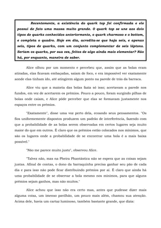 Recentemente, a existência do quark top foi confirmada e ele
 possui de fato uma massa muito grande. 0 quark top se une aos dois
 tipos de quarks conhecidos anteriormente, o quark charmoso e o bottom,
 e completa o quadro. Hoje em dia, acredita-se que haja seis, e apenas
 seis, tipos de quarks, com um conjunto complementar de seis léptons.
 Seriam os quarks, por sua vez, feitos de algo ainda mais elementar? Não
 há, por enquanto, maneira de saber.


       Alice olhou por um momento e percebeu que, assim que as bolas eram
atiradas, elas ficavam embaçadas, saíam de foco, e era impossível ver exatamente
aonde elas tinham ido, até atingirem algum ponto na parede de trás da barraca.

       Alice viu que a maioria das bolas fazia só isso; acertavam a parede nos
fundos, em vez de acertarem os prêmios. Pouco a pouco, foram surgindo pilhas de
bolas onde caíam, e Alice pôde perceber que elas se formavam justamente nos
espaços entre os prêmios.

       "Exatamente", disse uma voz perto dela, ecoando seus pensamentos. "Os
fios uniformemente dispostos produzem um padrão de interferência, fazendo com
que a probabilidade de as bolas serem observadas em certos lugares seja muito
maior do que em outros. É claro que os prêmios estão colocados nos mínimos, que
são os lugares onde a probabilidade de se encontrar uma bola é a mais baixa
possível."

       "Não me parece muito justo", observou Alice.

       "Talvez não, mas na Pheira Phantástica não se espera que as coisas sejam
justas. Afinal de contas, o dono da barraquinha precisa ganhar seu pão de cada
dia e para isso não pode ficar distribuindo prêmios por aí. Ê claro que ainda há
uma probabilidade de se observar a bola mesmo nos mínimos, para que alguns
prêmios sejam ganhos, mas não muitos."

       Alice achou que isso não era certo mas, antes que pudesse dizer mais
alguma coisa, um imenso pavilhão, um pouco mais além, chamou sua atenção.
Acima dele, havia um cartaz luminoso, também bastante grande, que dizia:
 