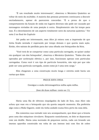 "É um resultado muito interessante", observou o Mecânico Quântico ao
voltar do meio da multidão. A maioria das pessoas presentes continuava a discutir
excitadamente,      apesar   de   parecerem   concordar.   "É   a   prova   de   que   o
comportamento da função de onda em lugares diversos não pode ser causado por
mensagens enviadas de uma posição à outra. Simplesmente não há tempo para
isso. É o desvelamento de um aspecto totalmente novo da natureza quântica." Ver
nota 2 no final do Capítulo

       Até podia ser interessante, mas Alice já estava com a impressão de que
tinha ficado sentada é esperando por tempo demais e que queria mais ação.
Então, eles saíram do pavilhão para dar uma olhada nos brinquedos da feira.

       "Você terá de se comportar como uma partícula carregada, se quiser andar
em qualquer um dos brinquedos", observou o Mecânico Quântico. "Todos eles são
operados por aceleração elétrica e, por isso, funcionam apenas com partículas
carregadas. Como você é um tipo de partícula honorária, não vejo por que não
pode ser uma partícula carregada, assim como já é uma sem carga."

       Eles chegaram a uma construção muito longa e estreita onde havia um
cartaz que dizia:

                                     PEGUE ESTA ONDA

                     Cavalgue a onda eletromagnética milha após milha.

                              (Isso dá duas milhas: conte-as: 2.)




       Havia uma fila de elétrons empolgados do lado de fora, mas Alice não
achou que esse era o brinquedo que ela queria naquele momento. Ela preferiria
algo como a Roda Gigante, onde ela tinha andado numa feira perto da casa dela.

       Ela comentou sua vontade com seu acompanhante, que disse que a levaria
para uma das máquinas circulares. Enquanto caminhavam, os dois se depararam
com um desfile. Havia uma sucessão de pequenos carros, cada um levando um
imenso aparelho construído em volta de um imenso ímã com fios de cobre
 