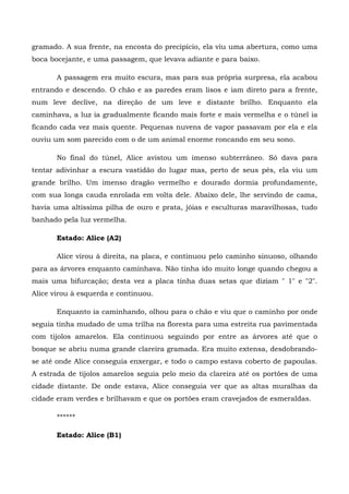 gramado. A sua frente, na encosta do precipício, ela viu uma abertura, como uma
boca bocejante, e uma passagem, que levava adiante e para baixo.

       A passagem era muito escura, mas para sua própria surpresa, ela acabou
entrando e descendo. O chão e as paredes eram lisos e iam direto para a frente,
num leve declive, na direção de um leve e distante brilho. Enquanto ela
caminhava, a luz ia gradualmente ficando mais forte e mais vermelha e o túnel ia
ficando cada vez mais quente. Pequenas nuvens de vapor passavam por ela e ela
ouviu um som parecido com o de um animal enorme roncando em seu sono.

       No final do túnel, Alice avistou um imenso subterrâneo. Só dava para
tentar adivinhar a escura vastidão do lugar mas, perto de seus pés, ela viu um
grande brilho. Um imenso dragão vermelho e dourado dormia profundamente,
com sua longa cauda enrolada em volta dele. Abaixo dele, lhe servindo de cama,
havia uma altíssima pilha de ouro e prata, jóias e esculturas maravilhosas, tudo
banhado pela luz vermelha.

       Estado: Alice (A2)

       Alice virou à direita, na placa, e continuou pelo caminho sinuoso, olhando
para as árvores enquanto caminhava. Não tinha ido muito longe quando chegou a
mais uma bifurcação; desta vez a placa tinha duas setas que diziam " 1" e "2".
Alice virou à esquerda e continuou.

       Enquanto ia caminhando, olhou para o chão e viu que o caminho por onde
seguia tinha mudado de uma trilha na floresta para uma estreita rua pavimentada
com tijolos amarelos. Ela continuou seguindo por entre as árvores até que o
bosque se abriu numa grande clareira gramada. Era muito extensa, desdobrando-
se até onde Alice conseguia enxergar, e todo o campo estava coberto de papoulas.
A estrada de tijolos amarelos seguia pelo meio da clareira até os portões de uma
cidade distante. De onde estava, Alice conseguia ver que as altas muralhas da
cidade eram verdes e brilhavam e que os portões eram cravejados de esmeraldas.

       ******

       Estado: Alice (B1)
 