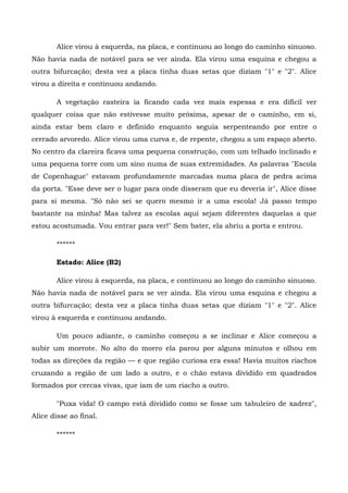 Alice virou à esquerda, na placa, e continuou ao longo do caminho sinuoso.
Não havia nada de notável para se ver ainda. Ela virou uma esquina e chegou a
outra bifurcação; desta vez a placa tinha duas setas que diziam "1" e "2". Alice
virou a direita e continuou andando.

       A vegetação rasteira ia ficando cada vez mais espessa e era difícil ver
qualquer coisa que não estivesse muito próxima, apesar de o caminho, em si,
ainda estar bem claro e definido enquanto seguia serpenteando por entre o
cerrado arvoredo. Alice virou uma curva e, de repente, chegou a um espaço aberto.
No centro da clareira ficava uma pequena construção, com um telhado inclinado e
uma pequena torre com um sino numa de suas extremidades. As palavras "Escola
de Copenhague" estavam profundamente marcadas numa placa de pedra acima
da porta. "Esse deve ser o lugar para onde disseram que eu deveria ir", Alice disse
para si mesma. "Só não sei se quero mesmo ir a uma escola! Já passo tempo
bastante na minha! Mas talvez as escolas aqui sejam diferentes daquelas a que
estou acostumada. Vou entrar para ver!" Sem bater, ela abriu a porta e entrou.

       ******

       Estado: Alice (B2)

       Alice virou à esquerda, na placa, e continuou ao longo do caminho sinuoso.
Não havia nada de notável para se ver ainda. Ela virou uma esquina e chegou a
outra bifurcação; desta vez a placa tinha duas setas que diziam "1" e "2". Alice
virou à esquerda e continuou andando.

       Um pouco adiante, o caminho começou a se inclinar e Alice começou a
subir um morrote. No alto do morro ela parou por alguns minutos e olhou em
todas as direções da região — e que região curiosa era essa! Havia muitos riachos
cruzando a região de um lado a outro, e o chão estava dividido em quadrados
formados por cercas vivas, que iam de um riacho a outro.

       "Puxa vida! O campo está dividido como se fosse um tabuleiro de xadrez",
Alice disse ao final.

       ******
 