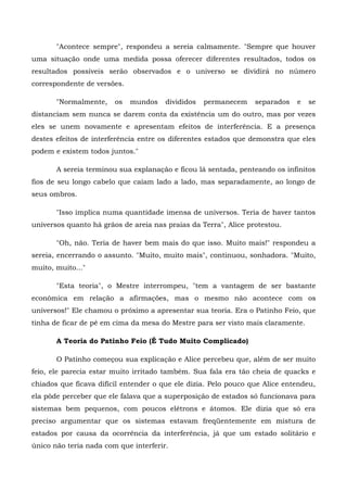 "Acontece sempre", respondeu a sereia calmamente. "Sempre que houver
uma situação onde uma medida possa oferecer diferentes resultados, todos os
resultados possíveis serão observados e o universo se dividirá no número
correspondente de versões.

       "Normalmente,    os   mundos    divididos   permanecem    separados   e   se
distanciam sem nunca se darem conta da existência um do outro, mas por vezes
eles se unem novamente e apresentam efeitos de interferência. E a presença
destes efeitos de interferência entre os diferentes estados que demonstra que eles
podem e existem todos juntos."

       A sereia terminou sua explanação e ficou lá sentada, penteando os infinitos
fios de seu longo cabelo que caíam lado a lado, mas separadamente, ao longo de
seus ombros.

       "Isso implica numa quantidade imensa de universos. Teria de haver tantos
universos quanto há grãos de areia nas praias da Terra", Alice protestou.

       "Oh, não. Teria de haver bem mais do que isso. Muito mais!" respondeu a
sereia, encerrando o assunto. "Muito, muito mais", continuou, sonhadora. "Muito,
muito, muito..."

       "Esta teoria", o Mestre interrompeu, "tem a vantagem de ser bastante
econômica em relação a afirmações, mas o mesmo não acontece com os
universos!" Ele chamou o próximo a apresentar sua teoria. Era o Patinho Feio, que
tinha de ficar de pé em cima da mesa do Mestre para ser visto mais claramente.

       A Teoria do Patinho Feio (É Tudo Muito Complicado)

       O Patinho começou sua explicação e Alice percebeu que, além de ser muito
feio, ele parecia estar muito irritado também. Sua fala era tão cheia de quacks e
chiados que ficava difícil entender o que ele dizia. Pelo pouco que Alice entendeu,
ela pôde perceber que ele falava que a superposição de estados só funcionava para
sistemas bem pequenos, com poucos elétrons e átomos. Ele dizia que só era
preciso argumentar que os sistemas estavam freqüentemente em mistura de
estados por causa da ocorrência da interferência, já que um estado solitário e
único não teria nada com que interferir.
 