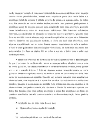 medir qualquer coisa?. A visão convencional da mecânica quântica é que, quando
houver várias possibilidades, haverá uma amplitude para cada uma delas e a
amplitude total do sistema é obtida através da soma, ou superposição, de todas
elas. Por exemplo, se houver várias fendas por onde uma partícula pode passar, a
amplitude geral do sistema contém uma amplitude para cada abertura, podendo
haver interferência entre as amplitudes individuais. Não havendo influências
externas, as amplitudes se alterarão de maneira suave e previsível. Quando você
faz uma medida em um sistema cuja soma de amplitudes corresponde a diferentes
valores possíveis da quantidade medida, a teoria diz que você observará, com
alguma probabilidade, um ou outro desses valores. Imediatamente após a medida,
o valor é uma quantidade conhecida (pois você acabou de medi-la) e aí a soma dos
auto-estados (ver box na página 85) se reduz a um só, o único para o valor real
medido por você.

        A descrição ortodoxa da medida na mecânica quântica tem a desvantagem
de que o processo de medição não parece ser compatível em absoluto com o resto
da teoria quântica. Se a teoria quântica é a verdadeira teoria atômica, como parece
ser, e se o mundo inteiro é feito de átomos, então presumivelmente a teoria
quântica deveria se aplicar a todo o mundo e a todas as coisas contidas nele. Isso
inclui os instrumentos de medida. Quando um sistema quântico pode resultar em
vários valores, sua amplitude é a soma dos estados correspondentes a cada valor
possível. Quando o instrumento de medida é ele próprio um sistema quântico e há
vários valores que poderia medir, ele não tem o direito de selecionar apenas um
deles. Ele deveria estar num estado que fosse a soma das amplitudes de todos os
possíveis resultados que ele pudesse medir e nenhuma observação única poderia
ser feita.

        A conclusão que se pode tirar disso é que:

        a)   Nunca observamos nada de verdade

        ou

        b)   A teoria quântica é um monte de besteiras.
 