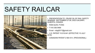 SAFETY RAILCAR
• PRESENTATION TO CRUDE OIL BY RAIL SAFETY
SEMINAR SEPTEMBER 27-28, 2022 CALGARY,
ALBERTA, CANADA
• ROB GLEN, P ENG
• T 416 356 9469
• Email - robgl2017@gmail.com
• U.S. PATENT 10 016 641 (EFFECTIVE 10 JULY
2018)
• CANADIAN PATENT 2 904 914 (PROVISIONAL)
 
