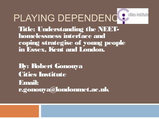 PLAYING DEPENDENCY?
Title: Understanding the NEET-
homelessness interface and
coping strategise of young people
in Essex, Kent and London.
By: Robert Gonouya
Cities Institute
Email:
r.gonouya@londonmet.ac.uk
 