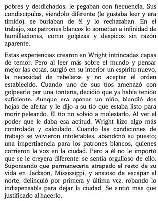 pobres y desdichados, le pegaban con frecuencia. Sus
condiscípulos, viéndolo diferente (le gustaba leer y era
tímido), se burlaban de él y lo rechazaban. En el
trabajo, sus patrones blancos lo sometían a infinidad de
humillaciones, como golpizas y despidos sin razón
aparente.
Estas experiencias crearon en Wright intrincadas capas
de temor. Pero al leer más sobre el mundo y pensar
mejor las cosas, surgió en su interior un espíritu nuevo,
la necesidad de rebelarse y no aceptar el orden
establecido. Cuando uno de sus tíos amenazó con
golpearlo por una tontería, decidió que ya había tenido
suficiente. Aunque era apenas un niño, blandió dos
hojas de afeitar y le dijo a su tío que estaba listo para
morir peleando. El tío no volvió a molestarlo. Al ver el
poder que le daba esa actitud, Wright hizo algo más
controlado y calculado. Cuando las condiciones de
trabajo se volvieron intolerables, abandonó su puesto;
una impertinencia para los patrones blancos, quienes
corrieron la voz en la ciudad. Pero a él no le importó
que se le creyera diferente; se sentía orgulloso de ello.
Suponiendo que permanecería atrapado el resto de su
vida en Jackson, Mississippi, y ansioso de escapar al
norte, delinquió por primera y última vez, robando lo
indispensable para dejar la ciudad. Se sintió más que
justificado al hacerlo.
 