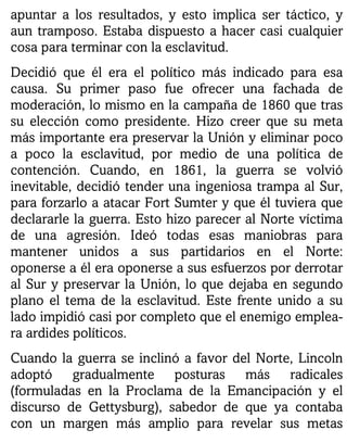 apuntar a los resultados, y esto implica ser táctico, y
aun tramposo. Estaba dispuesto a hacer casi cualquier
cosa para terminar con la esclavitud.
Decidió que él era el político más indicado para esa
causa. Su primer paso fue ofrecer una fachada de
moderación, lo mismo en la campaña de 1860 que tras
su elección como presidente. Hizo creer que su meta
más importante era preservar la Unión y eliminar poco
a poco la esclavitud, por medio de una política de
contención. Cuando, en 1861, la guerra se volvió
inevitable, decidió tender una ingeniosa trampa al Sur,
para forzarlo a atacar Fort Sumter y que él tuviera que
declararle la guerra. Esto hizo parecer al Norte víctima
de una agresión. Ideó todas esas maniobras para
mantener unidos a sus partidarios en el Norte:
oponerse a él era oponerse a sus esfuerzos por derrotar
al Sur y preservar la Unión, lo que dejaba en segundo
plano el tema de la esclavitud. Este frente unido a su
lado impidió casi por completo que el enemigo emplea-
ra ardides políticos.
Cuando la guerra se inclinó a favor del Norte, Lincoln
adoptó gradualmente posturas más radicales
(formuladas en la Proclama de la Emancipación y el
discurso de Gettysburg), sabedor de que ya contaba
con un margen más amplio para revelar sus metas
 