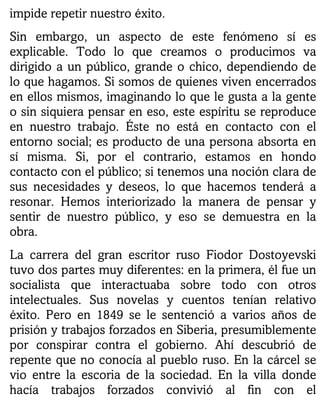 impide repetir nuestro éxito.
Sin embargo, un aspecto de este fenómeno sí es
explicable. Todo lo que creamos o producimos va
dirigido a un público, grande o chico, dependiendo de
lo que hagamos. Si somos de quienes viven encerrados
en ellos mismos, imaginando lo que le gusta a la gente
o sin siquiera pensar en eso, este espíritu se reproduce
en nuestro trabajo. Éste no está en contacto con el
entorno social; es producto de una persona absorta en
sí misma. Si, por el contrario, estamos en hondo
contacto con el público; si tenemos una noción clara de
sus necesidades y deseos, lo que hacemos tenderá a
resonar. Hemos interiorizado la manera de pensar y
sentir de nuestro público, y eso se demuestra en la
obra.
La carrera del gran escritor ruso Fiodor Dostoyevski
tuvo dos partes muy diferentes: en la primera, él fue un
socialista que interactuaba sobre todo con otros
intelectuales. Sus novelas y cuentos tenían relativo
éxito. Pero en 1849 se le sentenció a varios años de
prisión y trabajos forzados en Siberia, presumiblemente
por conspirar contra el gobierno. Ahí descubrió de
repente que no conocía al pueblo ruso. En la cárcel se
vio entre la escoria de la sociedad. En la villa donde
hacía trabajos forzados convivió al fin con el
 