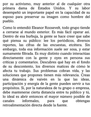 por su activismo, muy anterior al de cualquier otra
primera dama de Estados Unidos. Y su labor
desempeñó un importante papel en la capacidad de su
esposo para preservar su imagen como hombre del
pueblo.
Como lo entendió Eleanor Roosevelt, todo grupo tiende
a cerrarse al mundo exterior. Es más fácil operar así.
Dentro de esa burbuja, la gente se hace creer que sabe
qué piensa su público: lee los periódicos, diversos
reportes, las cifras de las encuestas, etcétera. Sin
embargo, toda esa información suele ser sosa, y estar
sumamente filtrada. Es muy distinto cuando interactúas
directamente con la gente y oyes en persona sus
críticas y comentarios. Descubres qué hay en el fondo
de su descontento, los diversos matices de cómo le
afecta tu trabajo. Sus problemas cobran vida, y las
soluciones que propones tienen más relevancia. Creas
una dinámica de vaivén en la que las ideas,
participación y energía de la gente pueden servir a tus
propósitos. Si, por la naturaleza de tu grupo o empresa,
debe mantenerse cierta distancia entre tu público y tú,
lo ideal es abrir entonces el mayor número posible de
canales informales, para que obtengas
retroalimentación directa desde la fuente.
 