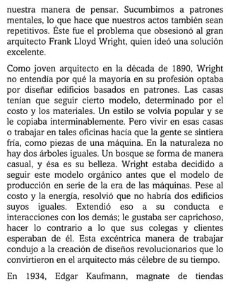 nuestra manera de pensar. Sucumbimos a patrones
mentales, lo que hace que nuestros actos también sean
repetitivos. Éste fue el problema que obsesionó al gran
arquitecto Frank Lloyd Wright, quien ideó una solución
excelente.
Como joven arquitecto en la década de 1890, Wright
no entendía por qué la mayoría en su profesión optaba
por diseñar edificios basados en patrones. Las casas
tenían que seguir cierto modelo, determinado por el
costo y los materiales. Un estilo se volvía popular y se
le copiaba interminablemente. Pero vivir en esas casas
o trabajar en tales oficinas hacía que la gente se sintiera
fría, como piezas de una máquina. En la naturaleza no
hay dos árboles iguales. Un bosque se forma de manera
casual, y ésa es su belleza. Wright estaba decidido a
seguir este modelo orgánico antes que el modelo de
producción en serie de la era de las máquinas. Pese al
costo y la energía, resolvió que no habría dos edificios
suyos iguales. Extendió eso a su conducta e
interacciones con los demás; le gustaba ser caprichoso,
hacer lo contrario a lo que sus colegas y clientes
esperaban de él. Esta excéntrica manera de trabajar
condujo a la creación de diseños revolucionarios que lo
convirtieron en el arquitecto más célebre de su tiempo.
En 1934, Edgar Kaufmann, magnate de tiendas
 