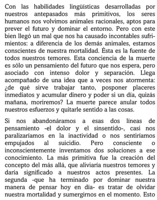 Con las habilidades lingüísticas desarrolladas por
nuestros antepasados más primitivos, los seres
humanos nos volvimos animales racionales, aptos para
prever el futuro y dominar el entorno. Pero con este
bien llegó un mal que nos ha causado incontables sufri-
mientos: a diferencia de los demás animales, estamos
conscientes de nuestra mortalidad. Ésta es la fuente de
todos nuestros temores. Esta conciencia de la muerte
es sólo un pensamiento del futuro que nos espera, pero
asociado con intenso dolor y separación. Llega
acompañado de una idea que a veces nos atormenta:
¿de qué sirve trabajar tanto, posponer placeres
inmediatos y acumular dinero y poder si un día, quizás
mañana, moriremos? La muerte parece anular todos
nuestros esfuerzos y quitarle sentido a las cosas.
Si nos abandonáramos a esas dos líneas de
pensamiento -el dolor y el sinsentido-, casi nos
paralizaríamos en la inactividad o nos sentiríamos
empujados al suicidio. Pero consciente o
inconscientemente inventamos dos soluciones a ese
conocimiento. La más primitiva fue la creación del
concepto del más allá, que aliviaría nuestros temores y
daría significado a nuestros actos presentes. La
segunda -que ha terminado por dominar nuestra
manera de pensar hoy en día- es tratar de olvidar
nuestra mortalidad y sumergirnos en el momento. Esto
 