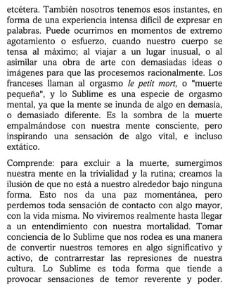 etcétera. También nosotros tenemos esos instantes, en
forma de una experiencia intensa difícil de expresar en
palabras. Puede ocurrimos en momentos de extremo
agotamiento o esfuerzo, cuando nuestro cuerpo se
tensa al máximo; al viajar a un lugar inusual, o al
asimilar una obra de arte con demasiadas ideas o
imágenes para que las procesemos racionalmente. Los
franceses llaman al orgasmo le petit mort, o "muerte
pequeña", y lo Sublime es una especie de orgasmo
mental, ya que la mente se inunda de algo en demasía,
o demasiado diferente. Es la sombra de la muerte
empalmándose con nuestra mente consciente, pero
inspirando una sensación de algo vital, e incluso
extático.
Comprende: para excluir a la muerte, sumergimos
nuestra mente en la trivialidad y la rutina; creamos la
ilusión de que no está a nuestro alrededor bajo ninguna
forma. Esto nos da una paz momentánea, pero
perdemos toda sensación de contacto con algo mayor,
con la vida misma. No viviremos realmente hasta llegar
a un entendimiento con nuestra mortalidad. Tomar
conciencia de lo Sublime que nos rodea es una manera
de convertir nuestros temores en algo significativo y
activo, de contrarrestar las represiones de nuestra
cultura. Lo Sublime es toda forma que tiende a
provocar sensaciones de temor reverente y poder.
 